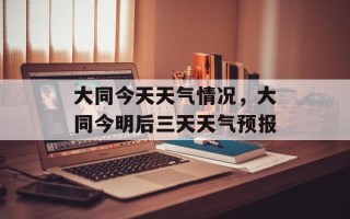 大同今天天气情况，大同今明后三天天气预报