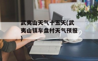 武夷山天气十五天(武夷山镇车盘村天气预报)