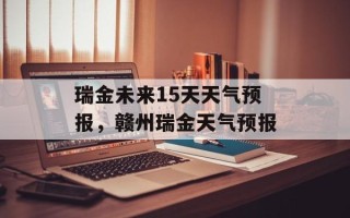 瑞金未来15天天气预报，赣州瑞金天气预报