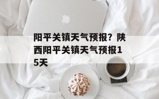 阳平关镇天气预报？陕西阳平关镇天气预报15天