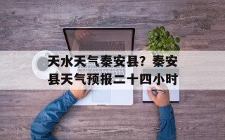 天水天气秦安县？秦安县天气预报二十四小时