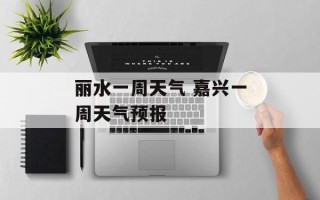 丽水一周天气 嘉兴一周天气预报