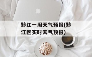 黔江一周天气预报(黔江区实时天气预报)