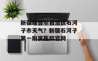 新疆维吾尔自治区石河子市天气？新疆石河子第一附属医院官网