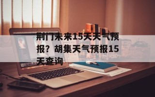 荆门未来15天天气预报？胡集天气预报15天查询