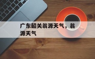 广东韶关翁源天气，翁源天气