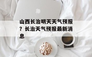 山西长治明天天气预报？长治天气预报最新消息