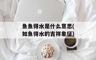 鱼鱼得水是什么意思(如鱼得水的吉祥象征)