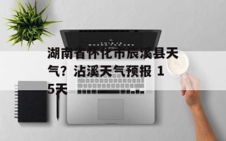 湖南省怀化市辰溪县天气？沾溪天气预报 15天