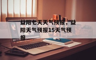 益阳七天天气预报，益阳天气预报15天气预报