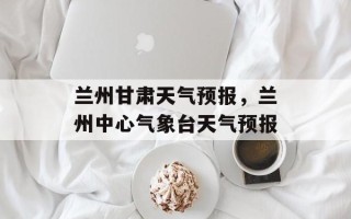 兰州甘肃天气预报，兰州中心气象台天气预报