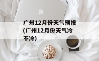 广州12月份天气预报(广州12月份天气冷不冷)