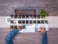 宁德古田天气预报30天，福建省古田县天气预报30天