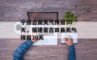 宁德古田天气预报30天，福建省古田县天气预报30天
