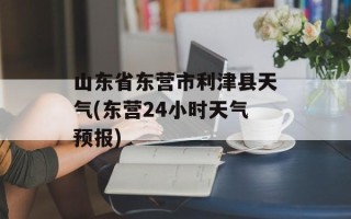 山东省东营市利津县天气(东营24小时天气预报)