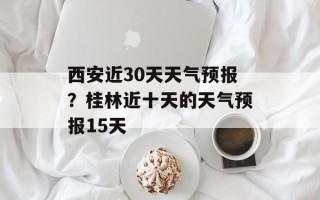 西安近30天天气预报？桂林近十天的天气预报15天
