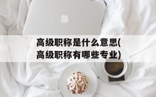 高级职称是什么意思(高级职称有哪些专业)