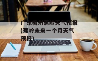 广东梅州蕉岭天气预报(蕉岭未来一个月天气预报)