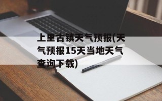 上里古镇天气预报(天气预报15天当地天气查询下载)
