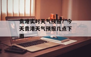 贵港实时天气预报？今天贵港天气预报几点下雨