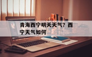 青海西宁明天天气？西宁天气如何
