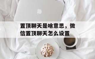 置顶聊天是啥意思，微信置顶聊天怎么设置
