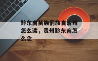 黔东南苗族侗族自治州怎么读，贵州黔东南怎么念