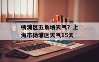 杨浦区五角场天气？上海市杨浦区天气15天