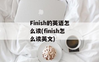 Finish的英语怎么读(finish怎么读英文)