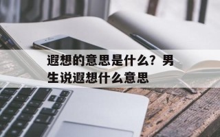 遐想的意思是什么？男生说遐想什么意思
