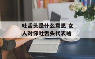 吐舌头是什么意思 女人对你吐舌头代表啥