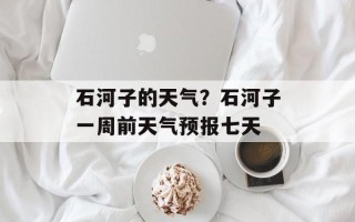 石河子的天气？石河子一周前天气预报七天