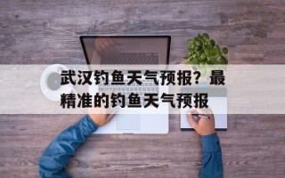 武汉钓鱼天气预报？最精准的钓鱼天气预报