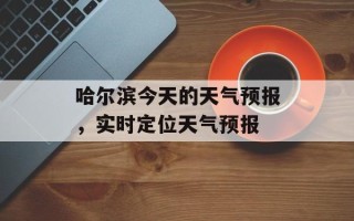 哈尔滨今天的天气预报，实时定位天气预报