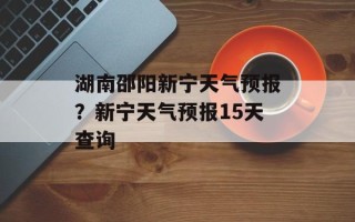 湖南邵阳新宁天气预报？新宁天气预报15天查询