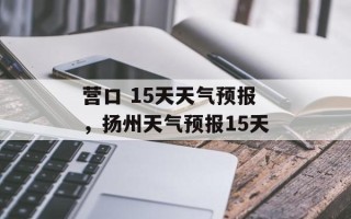 营口 15天天气预报，扬州天气预报15天