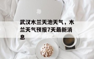 武汉木兰天池天气，木兰天气预报7天最新消息