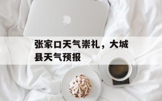 张家口天气崇礼，大城县天气预报