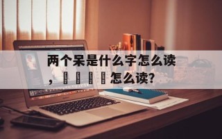 两个呆是什么字怎么读，屲仚屳冚怎么读？