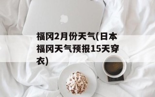 福冈2月份天气(日本福冈天气预报15天穿衣)
