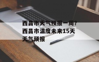 西昌市天气预报一周？西昌市温度未来15天天气预报