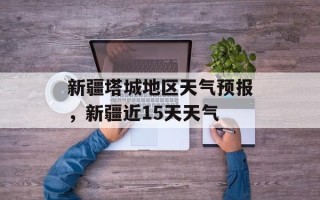 新疆塔城地区天气预报，新疆近15天天气