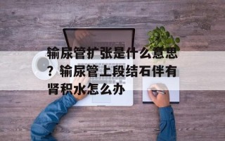 输尿管扩张是什么意思？输尿管上段结石伴有肾积水怎么办