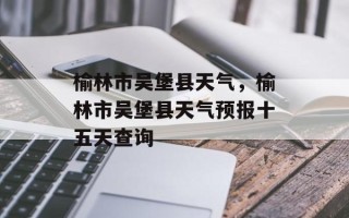 榆林市吴堡县天气，榆林市吴堡县天气预报十五天查询