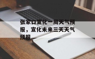 张家口宣化一周天气预报，宣化未来三天天气预报