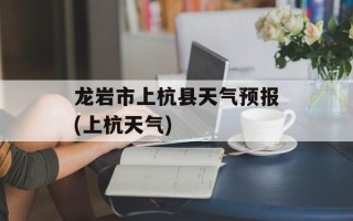 龙岩市上杭县天气预报(上杭天气)