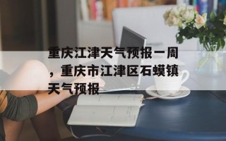 重庆江津天气预报一周，重庆市江津区石蟆镇天气预报
