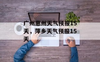 广州惠州天气预报15天，萍乡天气预报15天