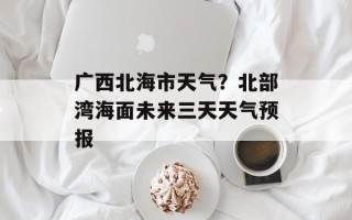 广西北海市天气？北部湾海面未来三天天气预报