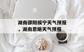 湖南邵阳绥宁天气预报，湖南恩施天气预报